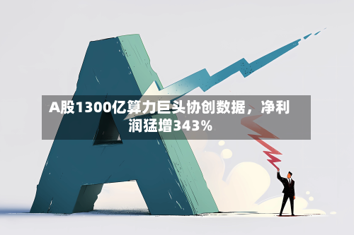 A股1300亿算力巨头协创数据，净利润猛增343%