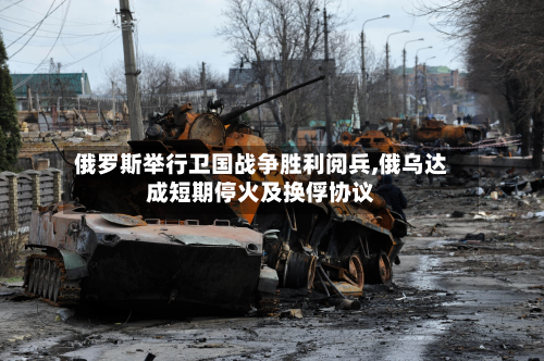 俄罗斯举行卫国战争胜利阅兵,俄乌达成短期停火及换俘协议-第2张图片