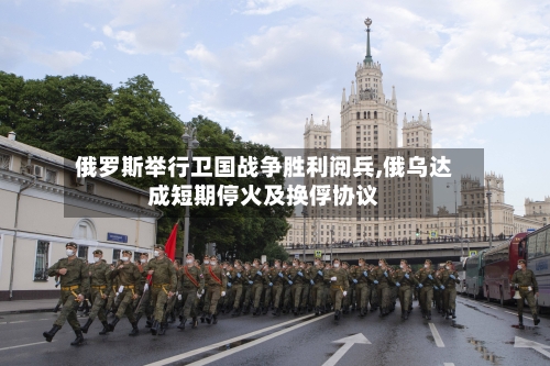 俄罗斯举行卫国战争胜利阅兵,俄乌达成短期停火及换俘协议-第3张图片