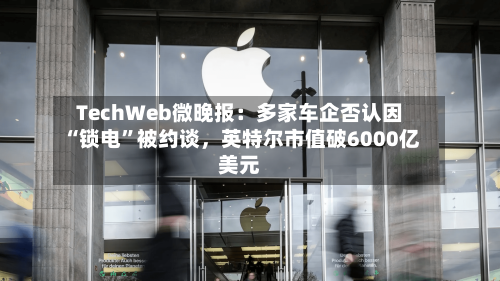 TechWeb微晚报：多家车企否认因“锁电”被约谈，英特尔市值破6000亿美元