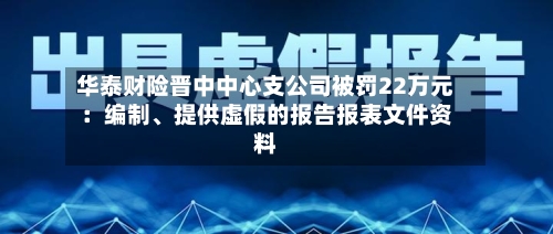 华泰财险晋中中心支公司被罚22万元：编制、提供虚假的报告报表文件资料-第2张图片