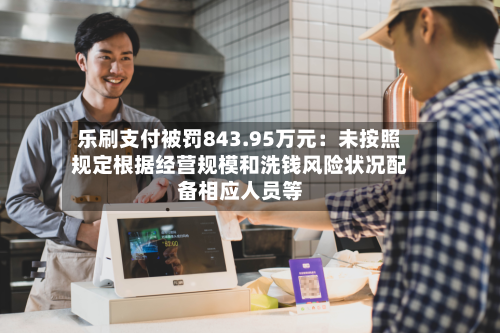 乐刷支付被罚843.95万元：未按照规定根据经营规模和洗钱风险状况配备相应人员等