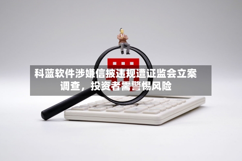 科蓝软件涉嫌信披违规遭证监会立案调查，投资者需警惕风险