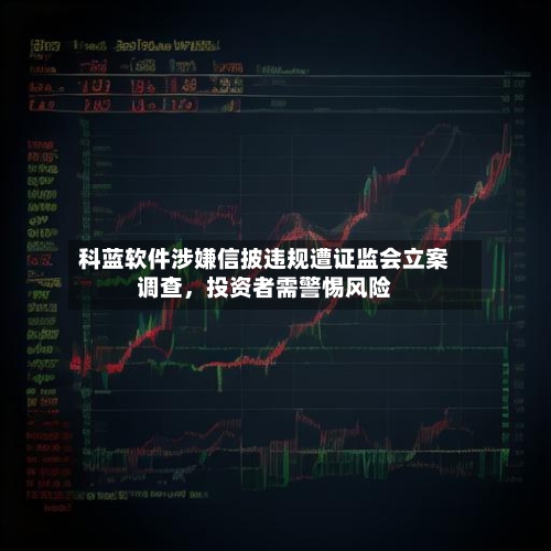 科蓝软件涉嫌信披违规遭证监会立案调查，投资者需警惕风险-第2张图片