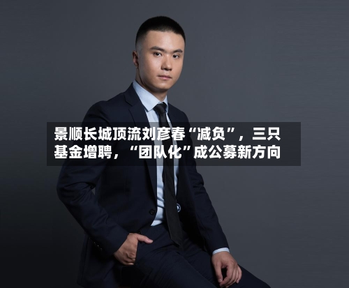 景顺长城顶流刘彦春“减负”	，三只基金增聘，“团队化”成公募新方向-第3张图片