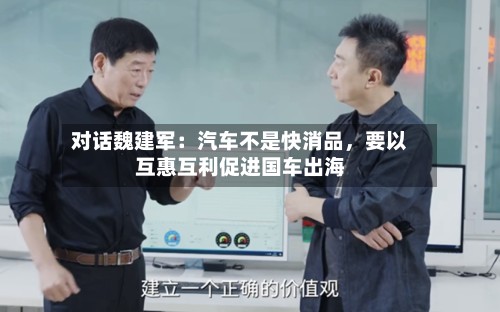 对话魏建军：汽车不是快消品，要以互惠互利促进国车出海