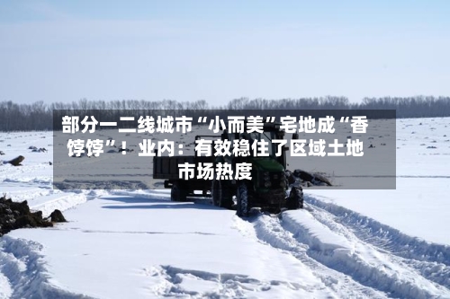 部分一二线城市“小而美”宅地成“香饽饽”！业内：有效稳住了区域土地市场热度
