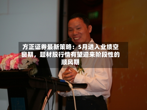 方正证券最新策略：5月进入业绩空窗期，题材股行情有望迎来阶段性的顺风期