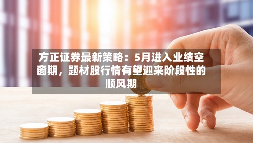 方正证券最新策略：5月进入业绩空窗期，题材股行情有望迎来阶段性的顺风期-第3张图片