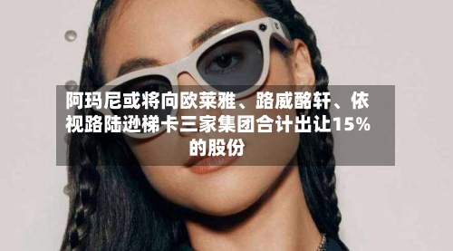 阿玛尼或将向欧莱雅、路威酩轩、依视路陆逊梯卡三家集团合计出让15%的股份
