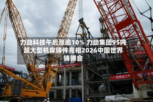 力劲科技午后涨逾10% 力劲集团95吨超大型机床铸件亮相2026中国世界铸博会