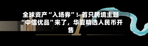 全球资产“入场券”！首只跨境主题“中信优品”来了	，华夏精选人民币开售-第2张图片