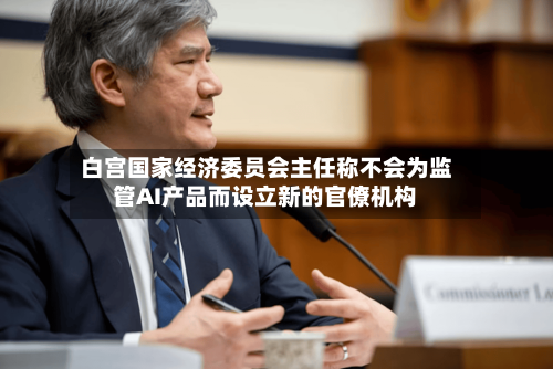 白宫国家经济委员会主任称不会为监管AI产品而设立新的官僚机构