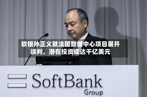 软银孙正义就法国数据中心项目展开谈判，潜在投资或达千亿美元