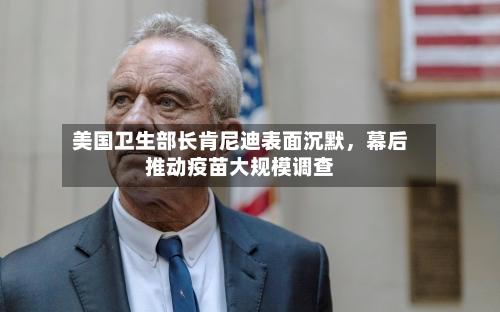 美国卫生部长肯尼迪表面沉默，幕后推动疫苗大规模调查