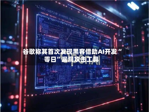谷歌称其首次发现黑客借助AI开发“零日”漏洞攻击工具