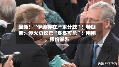 最新！“伊美存在严重分歧”！特朗普：停火协议已“岌岌可危	”！刚刚	，银价暴涨-第2张图片