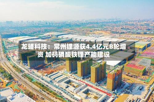 龙蟠科技：常州锂源获4.4亿元B轮增资 加码磷酸铁锂产能建设