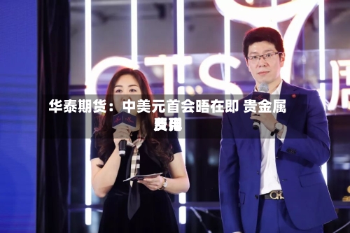 华泰期货：中美元首会晤在即 贵金属费用反弹