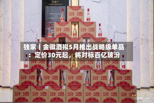 独家｜金徽酒拟5月推出战略级单品：定价30元起，将对标百亿玻汾