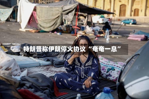 特朗普称伊朗停火协议 “奄奄一息”