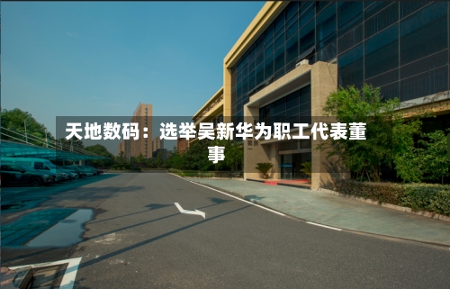 天地数码：选举吴新华为职工代表董事-第2张图片