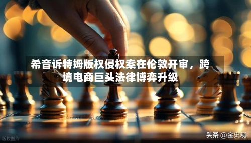 希音诉特姆版权侵权案在伦敦开审，跨境电商巨头法律博弈升级
