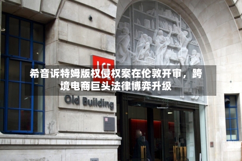 希音诉特姆版权侵权案在伦敦开审	，跨境电商巨头法律博弈升级-第3张图片
