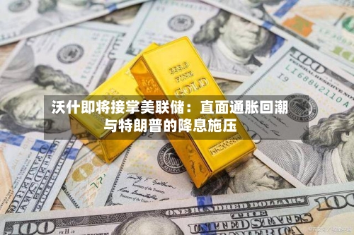 沃什即将接掌美联储:直面通胀回潮与特朗普的降息施压-第2张图片