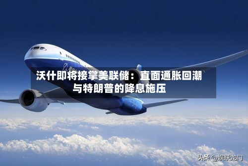 沃什即将接掌美联储：直面通胀回潮与特朗普的降息施压