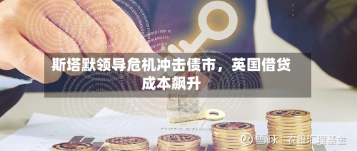 斯塔默领导危机冲击债市，英国借贷成本飙升-第2张图片