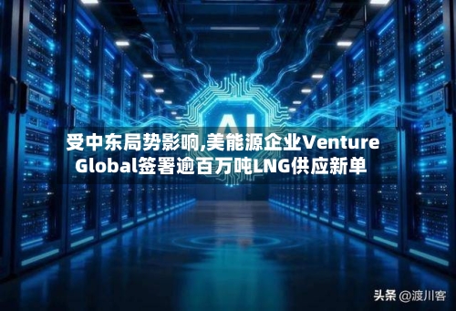 受中东局势影响,美能源企业Venture Global签署逾百万吨LNG供应新单